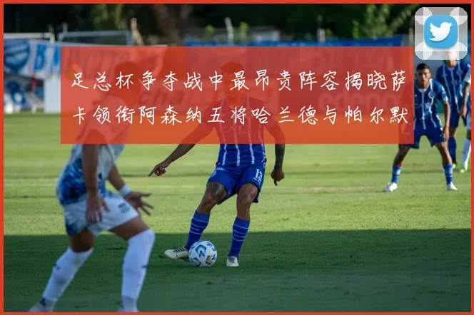 足总杯争夺战中最昂贵阵容揭晓萨卡领衔阿森纳五将哈兰德与帕尔默同在列