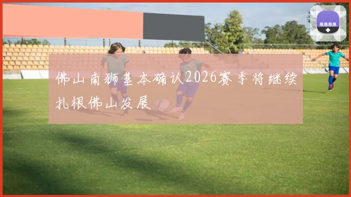 佛山南狮基本确认2026赛季将继续扎根佛山发展