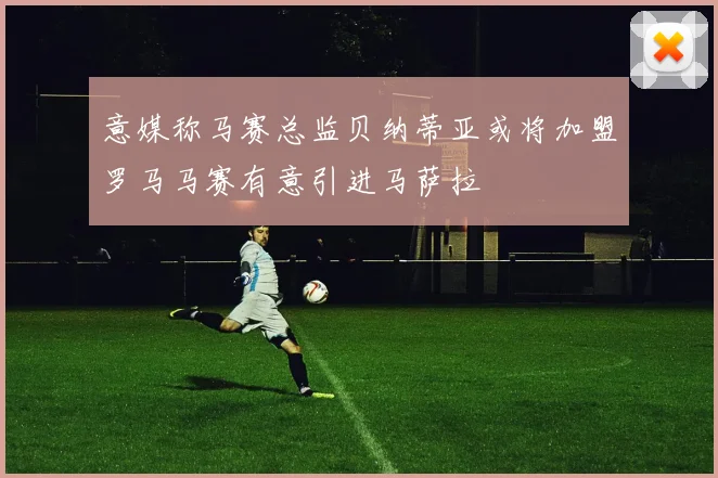 意媒称马赛总监贝纳蒂亚或将加盟罗马马赛有意引进马萨拉