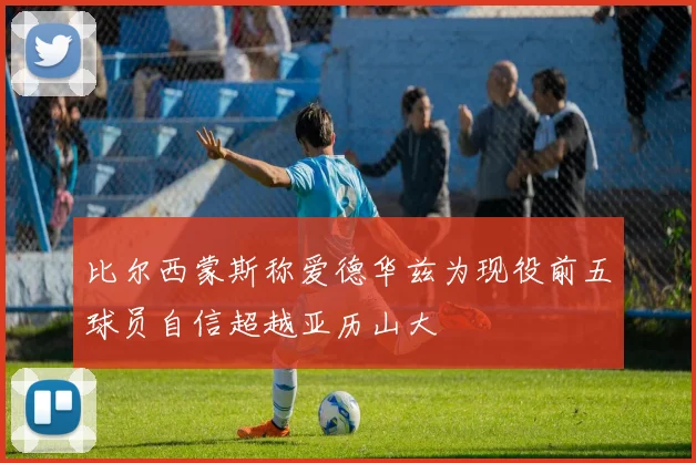 比尔西蒙斯称爱德华兹为现役前五球员自信超越亚历山大