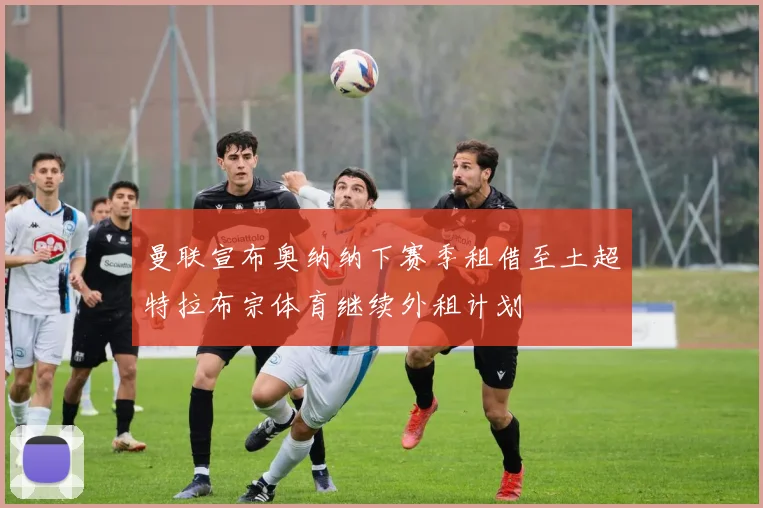 曼联宣布奥纳纳下赛季租借至土超特拉布宗体育继续外租计划