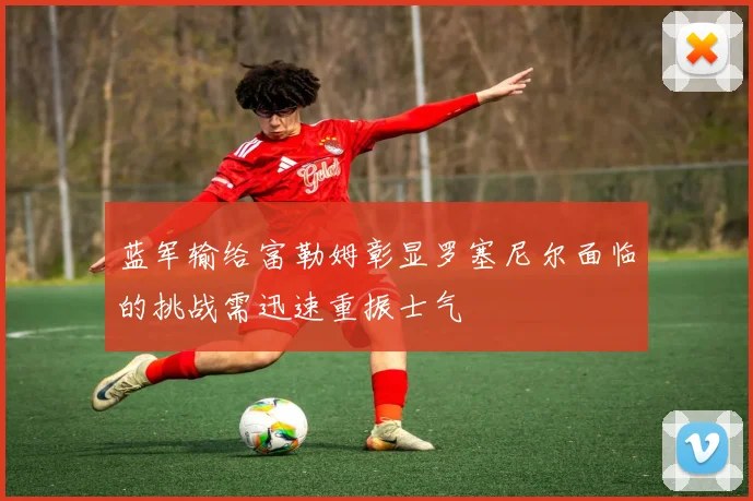 蓝军输给富勒姆彰显罗塞尼尔面临的挑战需迅速重振士气