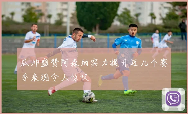 瓜帅盛赞阿森纳实力提升近几个赛季表现令人惊叹