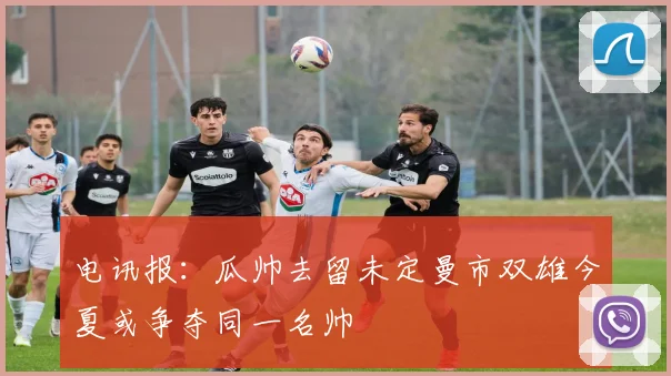 电讯报：瓜帅去留未定曼市双雄今夏或争夺同一名帅
