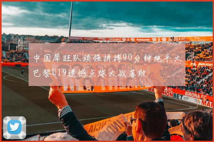 中国犀旺队顽强拼搏90分钟绝平大巴黎U19遗憾点球大战落败