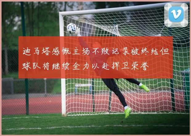 迪马塔感慨主场不败记录被终结但球队将继续全力以赴捍卫荣誉