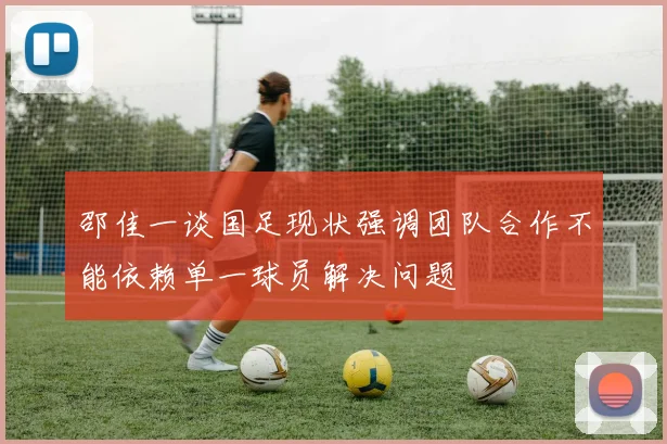 邵佳一谈国足现状强调团队合作不能依赖单一球员解决问题