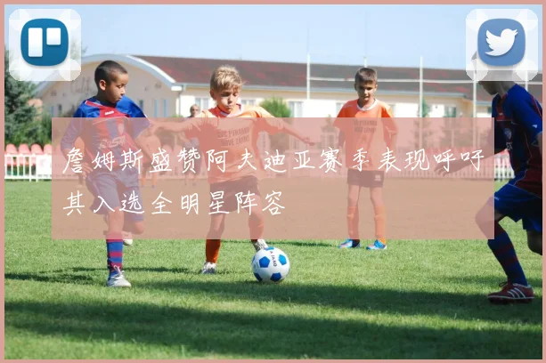詹姆斯盛赞阿夫迪亚赛季表现呼吁其入选全明星阵容