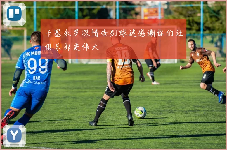卡塞米罗深情告别球迷感谢你们让俱乐部更伟大