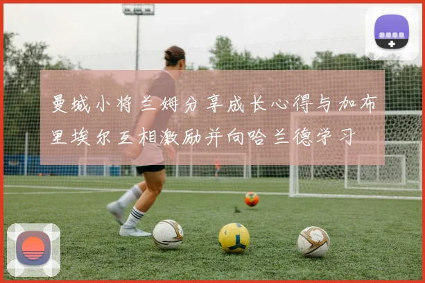 曼城小将兰姆分享成长心得与加布里埃尔互相激励并向哈兰德学习