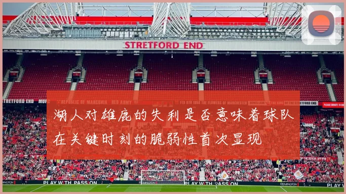 湖人对雄鹿的失利是否意味着球队在关键时刻的脆弱性首次显现