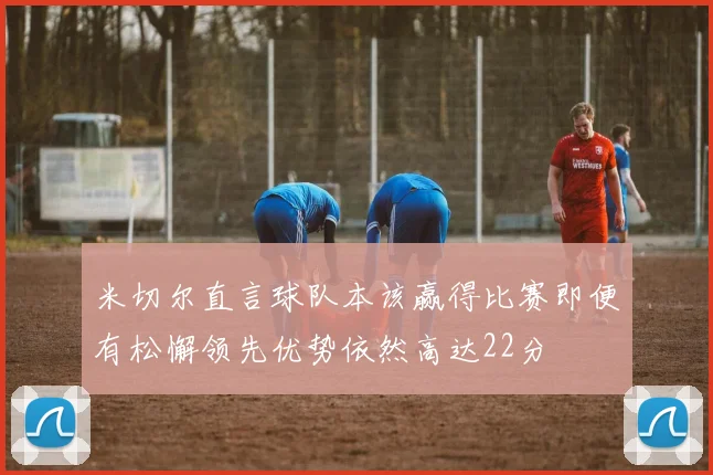米切尔直言球队本该赢得比赛即便有松懈领先优势依然高达22分