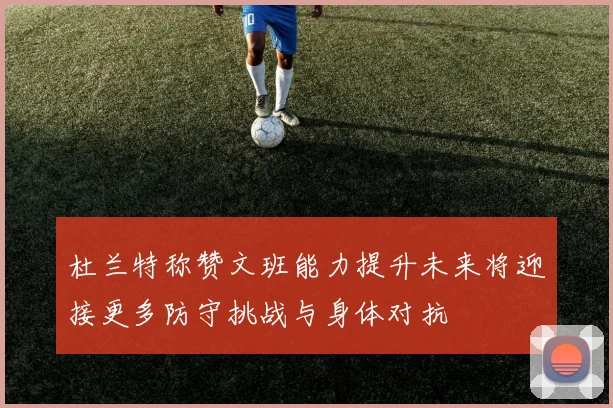 杜兰特称赞文班能力提升未来将迎接更多防守挑战与身体对抗