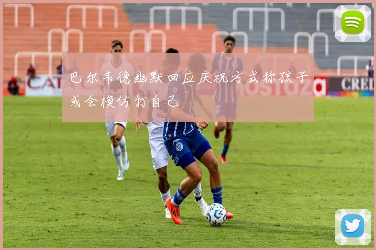 巴尔韦德幽默回应庆祝方式称孩子或会模仿打自己