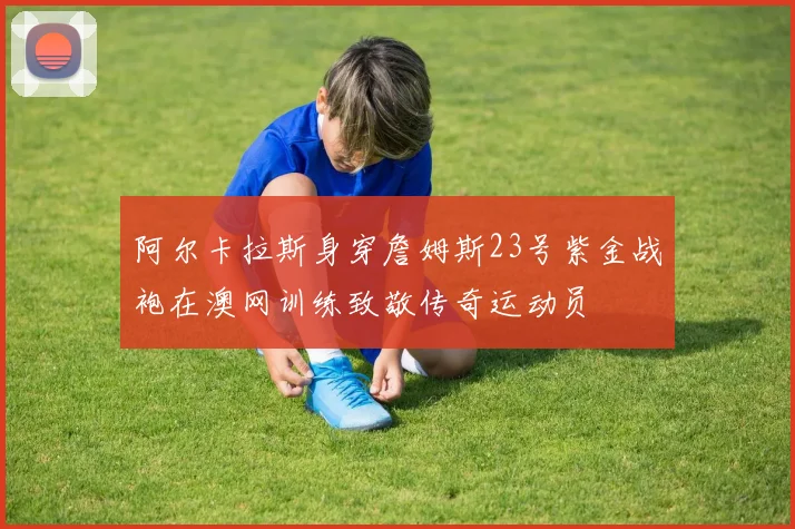 阿尔卡拉斯身穿詹姆斯23号紫金战袍在澳网训练致敬传奇运动员