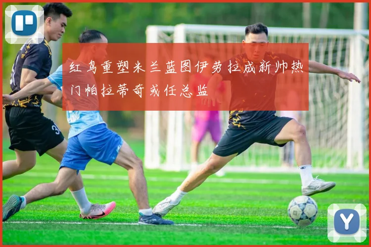 红鸟重塑米兰蓝图伊劳拉成新帅热门帕拉蒂奇或任总监