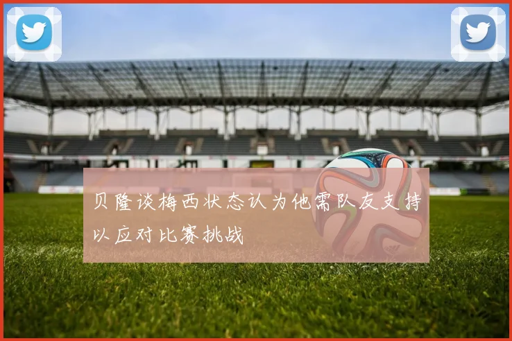 贝隆谈梅西状态认为他需队友支持以应对比赛挑战